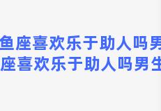 双鱼座喜欢乐于助人吗男生 双鱼座喜欢乐于助人吗男生性格